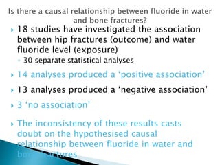  18 studies have investigated the association
between hip fractures (outcome) and water
fluoride level (exposure)
◦ 30 separate statistical analyses
 14 analyses produced a ‘positive association’
 13 analyses produced a ‘negative association’
 3 ‘no association’
 The inconsistency of these results casts
doubt on the hypothesised causal
relationship between fluoride in water and
bone fractures
 