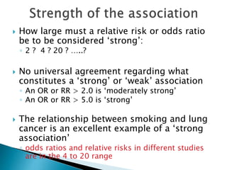  How large must a relative risk or odds ratio
be to be considered ‘strong’:
◦ 2 ? 4 ? 20 ? …..?
 No universal agreement regarding what
constitutes a ‘strong’ or ‘weak’ association
◦ An OR or RR > 2.0 is ‘moderately strong’
◦ An OR or RR > 5.0 is ‘strong’
 The relationship between smoking and lung
cancer is an excellent example of a ‘strong
association’
◦ odds ratios and relative risks in different studies
are in the 4 to 20 range
 