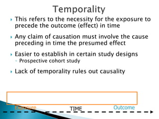  This refers to the necessity for the exposure to
precede the outcome (effect) in time
 Any claim of causation must involve the cause
preceding in time the presumed effect
 Easier to establish in certain study designs
◦ Prospective cohort study
 Lack of temporality rules out causality
Exposure Outcome
TIME
 