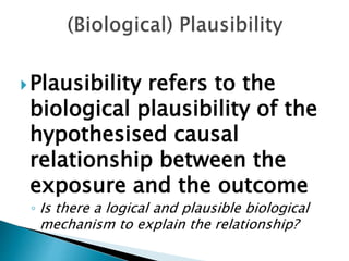 Plausibility refers to the
biological plausibility of the
hypothesised causal
relationship between the
exposure and the outcome
◦ Is there a logical and plausible biological
mechanism to explain the relationship?
 
