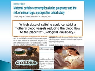 < 200 mg caffeine/day
“A high dose of caffeine could constrict a
mother’s blood vessels reducing the blood flow
to the placenta” (Biological Plausibility)
 
