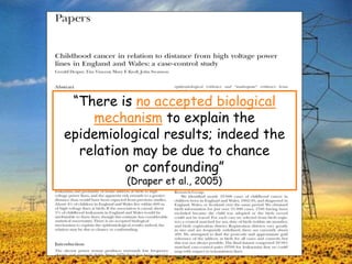 “There is no accepted biological
mechanism to explain the
epidemiological results; indeed the
relation may be due to chance
or confounding”
(Draper et al., 2005)
 