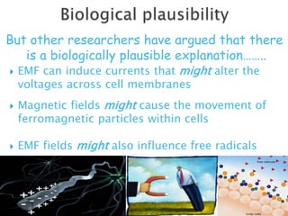  EMF can induce currents that might alter the
voltages across cell membranes
 Magnetic fields might cause the movement of
ferromagnetic particles within cells
 EMF fields might also influence free radicals
Power lines might deflect and concentrate
cosmic rays on people living within their
vicinity
But other researchers have argued that there
is a biologically plausible explanation……..
 