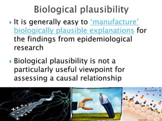  It is generally easy to ‘manufacture’
biologically plausible explanations for
the findings from epidemiological
research
 Biological plausibility is not a
particularly useful viewpoint for
assessing a causal relationship
 