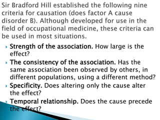  Strength of the association. How large is the
effect?
 The consistency of the association. Has the
same association been observed by others, in
different populations, using a different method?
 Specificity. Does altering only the cause alter
the effect?
 Temporal relationship. Does the cause precede
the effect?
 