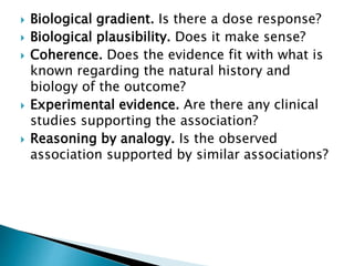  Biological gradient. Is there a dose response?
 Biological plausibility. Does it make sense?
 Coherence. Does the evidence fit with what is
known regarding the natural history and
biology of the outcome?
 Experimental evidence. Are there any clinical
studies supporting the association?
 Reasoning by analogy. Is the observed
association supported by similar associations?
 