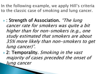  : Strength of Association. “The lung
cancer rate for smokers was quite a bit
higher than for non-smokers (e.g., one
study estimated that smokers are about
35% more likely than non-smokers to get
lung cancer)”.
 2: Temporality. Smoking in the vast
majority of cases preceded the onset of
lung cancer
 
