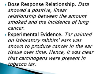  Dose Response Relationship. Data
showed a positive, linear
relationship between the amount
smoked and the incidence of lung
cancer.
 Experimental Evidence. Tar painted
on laboratory rabbits’ ears was
shown to produce cancer in the ear
tissue over time. Hence, it was clear
that carcinogens were present in
tobacco tar.
 