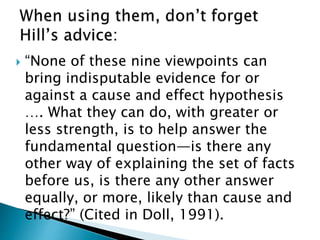  “None of these nine viewpoints can
bring indisputable evidence for or
against a cause and effect hypothesis
…. What they can do, with greater or
less strength, is to help answer the
fundamental question—is there any
other way of explaining the set of facts
before us, is there any other answer
equally, or more, likely than cause and
effect?” (Cited in Doll, 1991).
 
