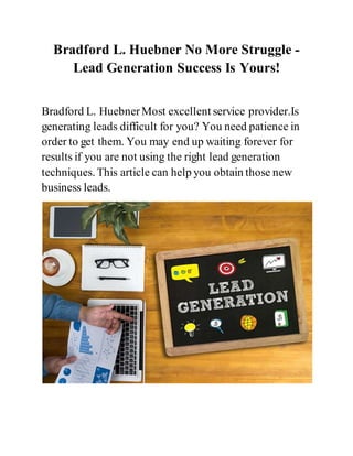 Bradford L. Huebner No More Struggle -
Lead Generation Success Is Yours!
Bradford L. HuebnerMost excellent service provider.Is
generating leads difficult for you? You need patience in
order to get them. You may end up waiting forever for
results if you are not using the right lead generation
techniques. This article can help you obtain those new
business leads.
 