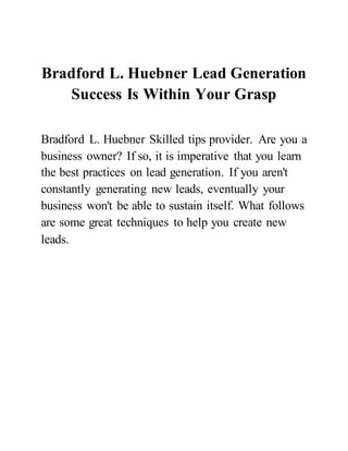 Bradford L. Huebner Lead Generation
Success Is Within Your Grasp
Bradford L. Huebner Skilled tips provider. Are you a
business owner? If so, it is imperative that you learn
the best practices on lead generation. If you aren't
constantly generating new leads, eventually your
business won't be able to sustain itself. What follows
are some great techniques to help you create new
leads.
 