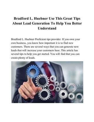 Bradford L. Huebner Use This Great Tips
About Lead Generation To Help You Better
Understand
Bradford L. Huebner Proficient tips provider. If you own your
own business, you know how important it is to find new
customers. There are several ways that you can generate new
leads that will increase your customers base. This article has
several tips to help you get started. You will find that you can
create plenty of leads.
 