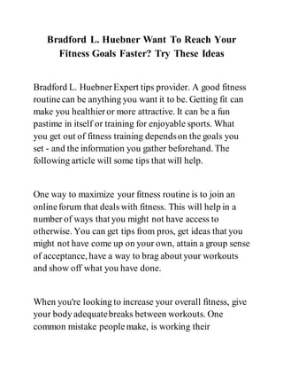 Bradford L. Huebner Want To Reach Your
Fitness Goals Faster? Try These Ideas
Bradford L. HuebnerExpert tips provider. A good fitness
routinecan be anything you want it to be. Getting fit can
make you healthieror more attractive. It can be a fun
pastime in itself or training for enjoyable sports. What
you get out of fitness training dependson the goals you
set - and the information you gather beforehand. The
following article will some tips that will help.
One way to maximize your fitness routine is to join an
onlineforum that deals with fitness. This will help in a
number of ways that you might not have access to
otherwise. You can get tips from pros, get ideas that you
might not have come up on your own, attain a group sense
of acceptance, have a way to brag about your workouts
and show off what you have done.
When you're looking to increase your overall fitness, give
your body adequatebreaks between workouts. One
common mistake peoplemake, is working their
 