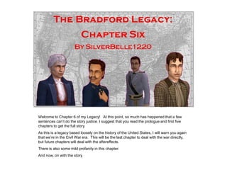 Welcome to Chapter 6 of my Legacy! At this point, so much has happened that a few
sentences can‟t do the story justice. I suggest that you read the prologue and first five
chapters to get the full story.
As this is a legacy based loosely on the history of the United States, I will warn you again
that we‟re in the Civil War era. This will be the last chapter to deal with the war directly,
but future chapters will deal with the aftereffects.
There is also some mild profanity in this chapter.
And now, on with the story.
 