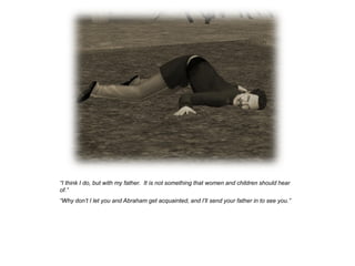 “I think I do, but with my father. It is not something that women and children should hear
of.”
“Why don‟t I let you and Abraham get acquainted, and I‟ll send your father in to see you.”
 
