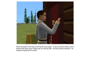 Patrick knocked on the door of the Alcott house again. It was unusual for Mercy not to
answer right away, even if Eliza was out making calls. He was growing impatient. He
needed to speak with his sister.
 