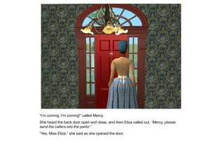 “I‟m coming, I‟m coming!” called Mercy.
She heard the back door open and close, and then Eliza called out, “Mercy, please
send the callers into the parlor.”
“Yes, Miss Eliza,” she said as she opened the door.
 