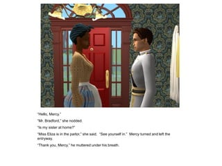 “Hello, Mercy.”
“Mr. Bradford,” she nodded.
“Is my sister at home?”
“Miss Eliza is in the parlor,” she said. “See yourself in.” Mercy turned and left the
entryway.
“Thank you, Mercy,” he muttered under his breath.
 