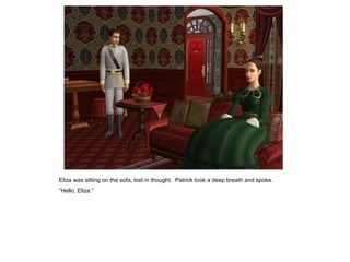 Eliza was sitting on the sofa, lost in thought. Patrick took a deep breath and spoke.
“Hello, Eliza.”
 