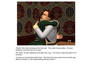 “Patrick!” she cried, jumping up from her seat. “You made it home safely. I‟ve been
waiting for word from you for so long.”
“Oh, Eliza,” he said, pulling his only sister into a hug. “You have no idea how good it is to
be home.”
“I‟ve been so worried about both of you. All of the other boys made it home months ago.
Where is Horace? Is he outside dealing with the horses?”
 