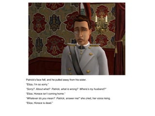 Patrick‟s face fell, and he pulled away from his sister.
“Eliza, I‟m so sorry.”
“Sorry? About what? Patrick, what is wrong? Where‟s my husband?”
“Eliza, Horace isn‟t coming home.”
“Whatever do you mean? Patrick, answer me!” she cried, her voice rising.
“Eliza, Horace is dead.”
 