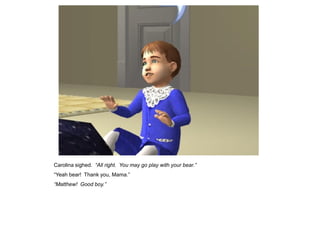 Carolina sighed. “All right. You may go play with your bear.”
“Yeah bear! Thank you, Mama.”
“Matthew! Good boy.”
 