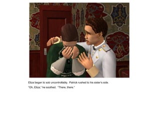 Eliza began to sob uncontrollably. Patrick rushed to his sister‟s side.
“Oh, Eliza,” he soothed. “There, there.”
 