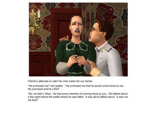 Patrick‟s attempts to calm her only made her cry harder.
“He promised me!” she wailed. “He promised me that he would come home to me.
He promised and he LIED!”
“No, he didn‟t, Eliza. He had every intention of coming home to you. We talked about
it the night before the battle where he was killed. It was all he talked about. It was not
his fault.”
 