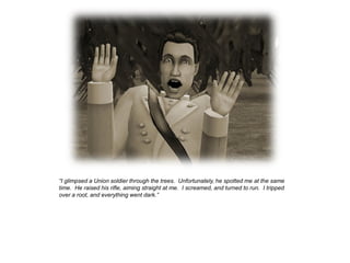 “I glimpsed a Union soldier through the trees. Unfortunately, he spotted me at the same
time. He raised his rifle, aiming straight at me. I screamed, and turned to run. I tripped
over a root, and everything went dark.”
 