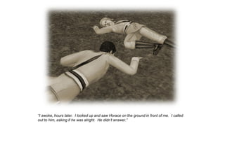“I awoke, hours later. I looked up and saw Horace on the ground in front of me. I called
out to him, asking if he was alright. He didn‟t answer.”
 