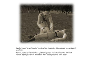 “I pulled myself up and crawled over to where Horace lay. I leaned over him, and gently
shook him.
„Horace, wake up,‟ I demanded. I got no response. I shook him harder. „Damn it,
Horace. Open your eyes!‟ It was then that I took a good look at his face.”
 