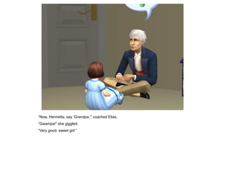 “Now, Henrietta, say „Grandpa,‟” coached Elias.
“Gwampa!” she giggled.
“Very good, sweet girl.”
 