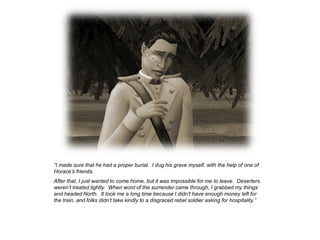 “I made sure that he had a proper burial. I dug his grave myself, with the help of one of
Horace‟s friends.
After that, I just wanted to come home, but it was impossible for me to leave. Deserters
weren‟t treated lightly. When word of the surrender came through, I grabbed my things
and headed North. It took me a long time because I didn‟t have enough money left for
the train, and folks didn‟t take kindly to a disgraced rebel soldier asking for hospitality.”
 
