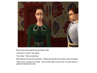 Eliza‟s tears had stopped during Patrick‟s tale.
“And that is it, then?” she asked.
“Yes, Eliza. That is everything.”
She stood as if frozen for some time. Patrick got worried at his sister‟s lack of emotion.
“Eliza, come, sit down for a while. This is a lot to take in all at once,” he said, trying to
guide her towards the sofa.
 