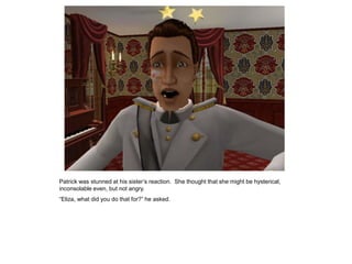 Patrick was stunned at his sister‟s reaction. She thought that she might be hysterical,
inconsolable even, but not angry.
“Eliza, what did you do that for?” he asked.
 