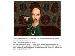 “I mean,” she said, her voice full of venom, “That you should depart from my home at
once and never come back.”
“Eliza,” Patrick began, but she cut him off.
“This is all your fault, you know. If it wasn‟t for you and your dim-witted belief in the
cause of states‟ rights, my husband would still be alive. Instead, you had to drag him off
to fight in a war that would take his life. You are as responsible for Horace‟s death as the
soldier who put the bullet in him.”
 