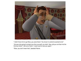 “I didn‟t force him to go Eliza; you were there! You know it is what he wanted to do!”
“He was only going to protect you from yourself, you idiot! Now, did you not hear me the
first two times? Get out of here! I never want to see you again.”
“Eliza, you don‟t mean that,” pleaded Patrick.
 