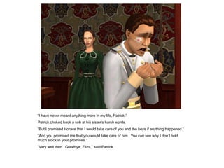 “I have never meant anything more in my life, Patrick.”
Patrick choked back a sob at his sister‟s harsh words.
“But I promised Horace that I would take care of you and the boys if anything happened.”
“And you promised me that you would take care of him. You can see why I don‟t hold
much stock in your promises.”
“Very well then. Goodbye, Eliza,” said Patrick.
 