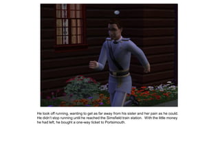 He took off running, wanting to get as far away from his sister and her pain as he could.
He didn‟t stop running until he reached the Simsfield train station. With the little money
he had left, he bought a one-way ticket to Portsimouth.
 