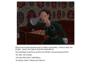 Eliza‟s burst of anger had given way to a hollow, empty feeling. Horace is dead, she
thought. I guess I won‟t get my fairy tale ending after all.
Her head began to feel funny, and the room felt like it was spinning around her.
“Oh, dear,” she moaned.
“You okay, Miss Eliza?” called Mercy.
“No, Mercy, I feel ill. Please come help me.”
 