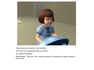 “Wanna play now, Gwampa,” said Henrietta.
“Of course, you may go play with your brother.”
“No, play with Gwampa.”
Elias laughed. “Very well. Now, where‟s Henrietta?” he asked as he began a game of
peak-a-boo.
 