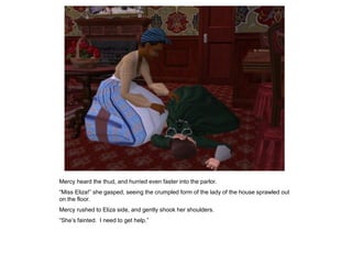 Mercy heard the thud, and hurried even faster into the parlor.
“Miss Eliza!” she gasped, seeing the crumpled form of the lady of the house sprawled out
on the floor.
Mercy rushed to Eliza side, and gently shook her shoulders.
“She‟s fainted. I need to get help.”
 