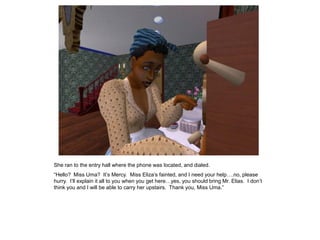 She ran to the entry hall where the phone was located, and dialed.
“Hello? Miss Uma? It‟s Mercy. Miss Eliza‟s fainted, and I need your help….no, please
hurry. I‟ll explain it all to you when you get here…yes, you should bring Mr. Elias. I don‟t
think you and I will be able to carry her upstairs. Thank you, Miss Uma.”
 
