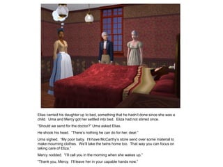 Elias carried his daughter up to bed, something that he hadn‟t done since she was a
child. Uma and Mercy got her settled into bed. Eliza had not stirred once.
“Should we send for the doctor?” Uma asked Elias.
He shook his head. “There‟s nothing he can do for her, dear.”
Uma sighed. “My poor baby. I‟ll have McCarthy‟s store send over some material to
make mourning clothes. We‟ll take the twins home too. That way you can focus on
taking care of Eliza.”
Mercy nodded. “I‟ll call you in the morning when she wakes up.”
“Thank you, Mercy. I‟ll leave her in your capable hands now.”
 