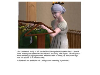 Uma‟s heart was heavy as she perused the clothing selection at McCarthy‟s General
Store. Nothing they had would be suitable for mourning. She sighed. Her daughter, a
widow with two young boys to raise. Eliza had been so happy just a short time ago.
How had it come to an end so quickly?
“Excuse me, Mrs. Bradford, can I help you find something in particular?”
 