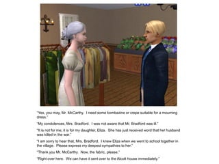“Yes, you may, Mr. McCarthy. I need some bombazine or crepe suitable for a mourning
dress.”
“My condolences, Mrs. Bradford. I was not aware that Mr. Bradford was ill.”
“It is not for me; it is for my daughter, Eliza. She has just received word that her husband
was killed in the war.”
“I am sorry to hear that, Mrs. Bradford. I knew Eliza when we went to school together in
the village. Please express my deepest sympathies to her.”
“Thank you Mr. McCarthy. Now, the fabric, please.”
“Right over here. We can have it sent over to the Alcott house immediately.”
 