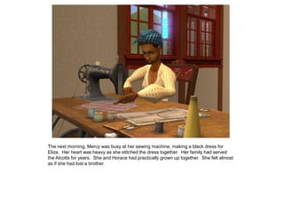 The next morning, Mercy was busy at her sewing machine, making a black dress for
Eliza. Her heart was heavy as she stitched the dress together. Her family had served
the Alcotts for years. She and Horace had practically grown up together. She felt almost
as if she had lost a brother.
 