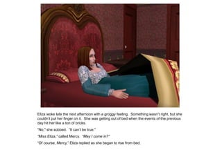 Eliza woke late the next afternoon with a groggy feeling. Something wasn‟t right, but she
couldn‟t put her finger on it. She was getting out of bed when the events of the previous
day hit her like a ton of bricks.
“No,” she sobbed. “It can‟t be true.”
“Miss Eliza,” called Mercy. “May I come in?”
“Of course, Mercy,” Eliza replied as she began to rise from bed.
 