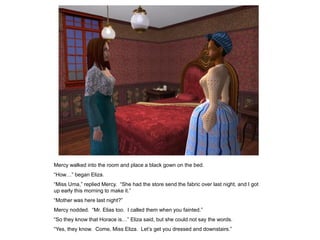 Mercy walked into the room and place a black gown on the bed.
“How…” began Eliza.
“Miss Uma,” replied Mercy. “She had the store send the fabric over last night, and I got
up early this morning to make it.”
“Mother was here last night?”
Mercy nodded. “Mr. Elias too. I called them when you fainted.”
“So they know that Horace is…” Eliza said, but she could not say the words.
“Yes, they know. Come, Miss Eliza. Let‟s get you dressed and downstairs.”
 