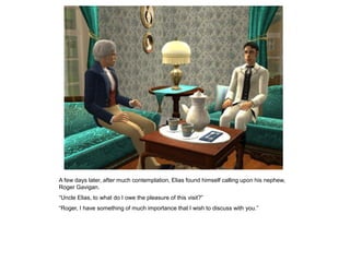 A few days later, after much contemplation, Elias found himself calling upon his nephew,
Roger Gavigan.
“Uncle Elias, to what do I owe the pleasure of this visit?”
“Roger, I have something of much importance that I wish to discuss with you.”
 